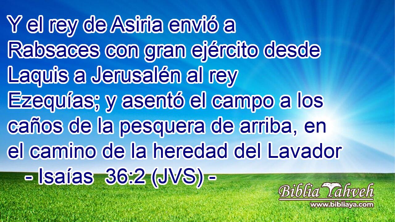 Y el rey de Asiria envió a Rabsaces con gran ejército desde Laquis a Jerusalén al rey Ezequías; y asentó el campo a los caños de la pesquera de arriba, en el camino de la heredad del Lavador