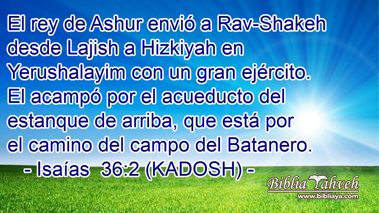  El rey de Ashur envió a Rav-Shakeh desde Lajish a Hizkiyah en Yerushalayim con un gran ejército. El acampó por el acueducto del estanque de arriba, que está por el camino del campo del Batanero. 