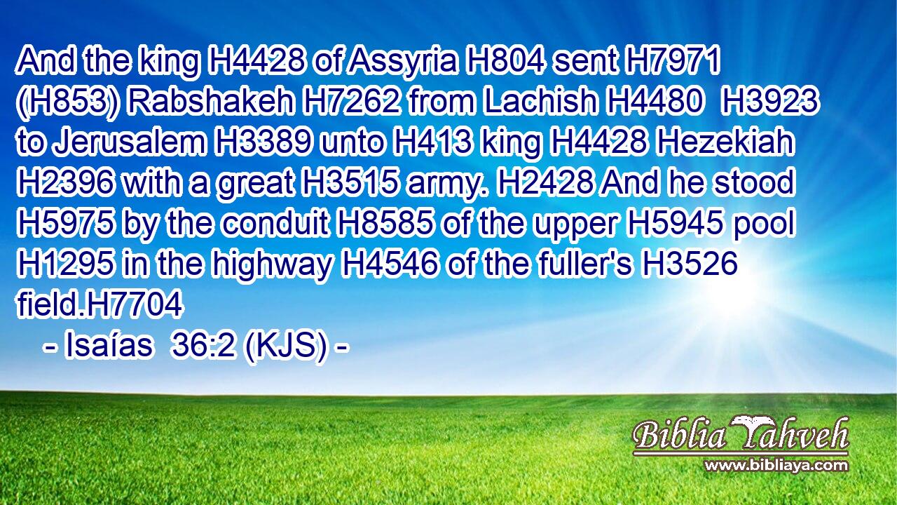 And the king H4428 of Assyria H804 sent H7971 (H853) Rabshakeh H7262 from Lachish H4480  H3923 to Jerusalem H3389 unto H413 king H4428 Hezekiah H2396 with a great H3515 army. H2428 And he stood H5975 by the conduit H8585 of the upper H5945 pool H1295 in the highway H4546 of the fuller's H3526 field.H7704