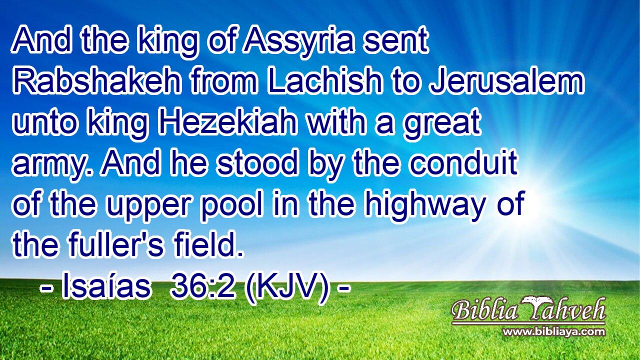 And the king of Assyria sent Rabshakeh from Lachish to Jerusalem unto king Hezekiah with a great army. And he stood by the conduit of the upper pool in the highway of the fuller's field.