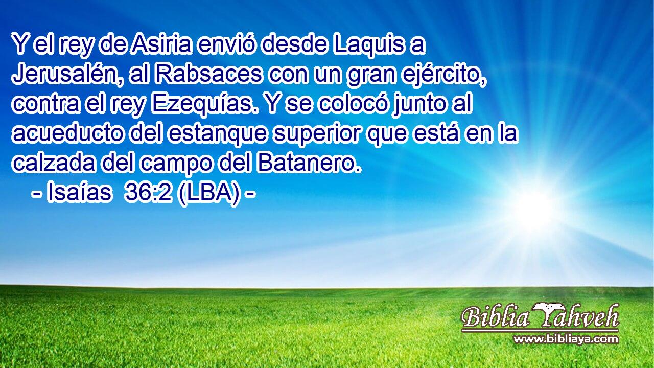 Y el rey de Asiria envió desde Laquis a Jerusalén, al Rabsaces con un gran ejército, contra el rey Ezequías. Y se colocó junto al acueducto del estanque superior que está en la calzada del campo del Batanero.