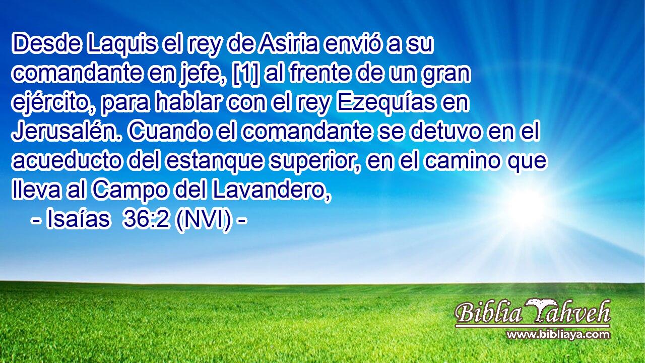  Desde Laquis el rey de Asiria envió a su comandante en jefe, [1] al frente de un gran ejército, para hablar con el rey Ezequías en Jerusalén. Cuando el comandante se detuvo en el acueducto del estanque superior, en el camino que lleva al Campo del Lavandero, 