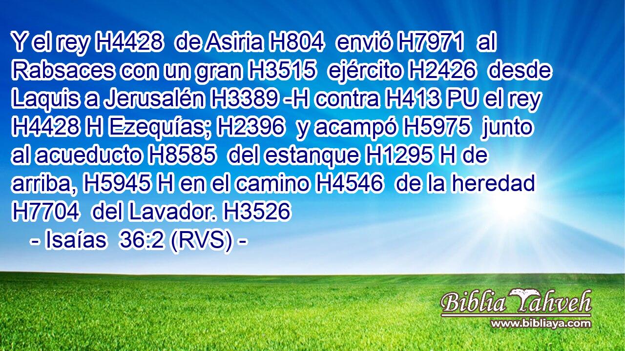 Y el rey H4428  de Asiria H804  envió H7971  al Rabsaces con un gran H3515  ejército H2426  desde Laquis a Jerusalén H3389 -H contra H413 PU el rey H4428 H Ezequías; H2396  y acampó H5975  junto al acueducto H8585  del estanque H1295 H de arriba, H5945 H en el camino H4546  de la heredad H7704  del Lavador. H3526  