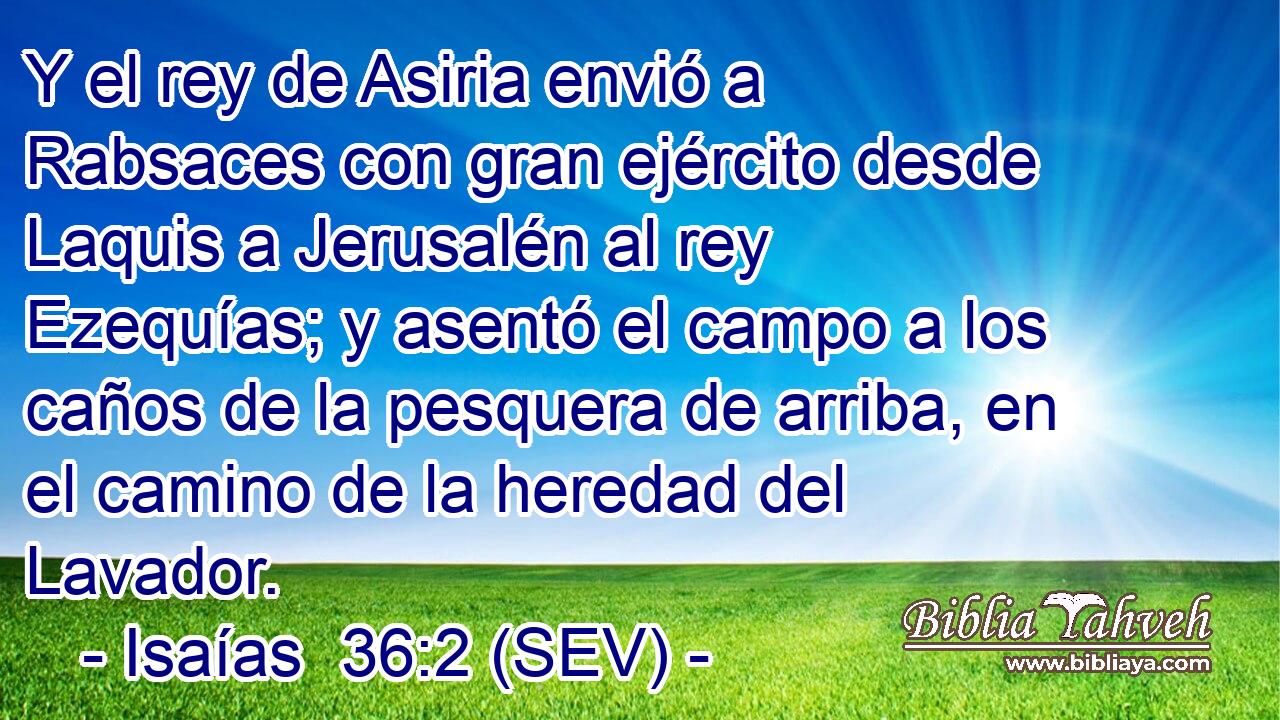 Y el rey de Asiria envió a Rabsaces con gran ejército desde Laquis a Jerusalén al rey Ezequías; y asentó el campo a los caños de la pesquera de arriba, en el camino de la heredad del Lavador.