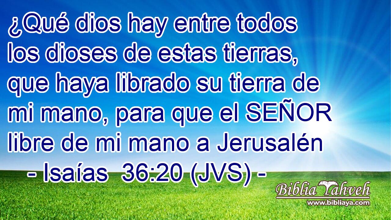 ¿Qué dios hay entre todos los dioses de estas tierras, que haya librado su tierra de mi mano, para que el SEÑOR libre de mi mano a Jerusalén