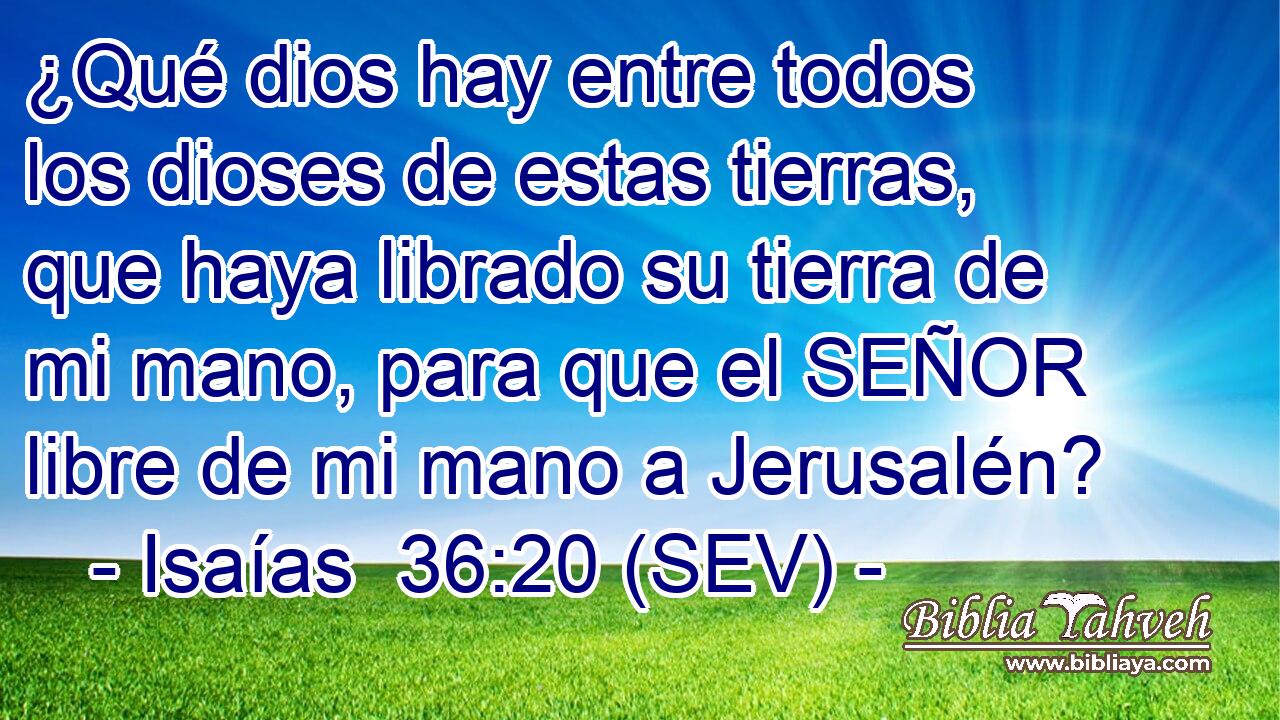 ¿Qué dios hay entre todos los dioses de estas tierras, que haya librado su tierra de mi mano, para que el SEÑOR libre de mi mano a Jerusalén?