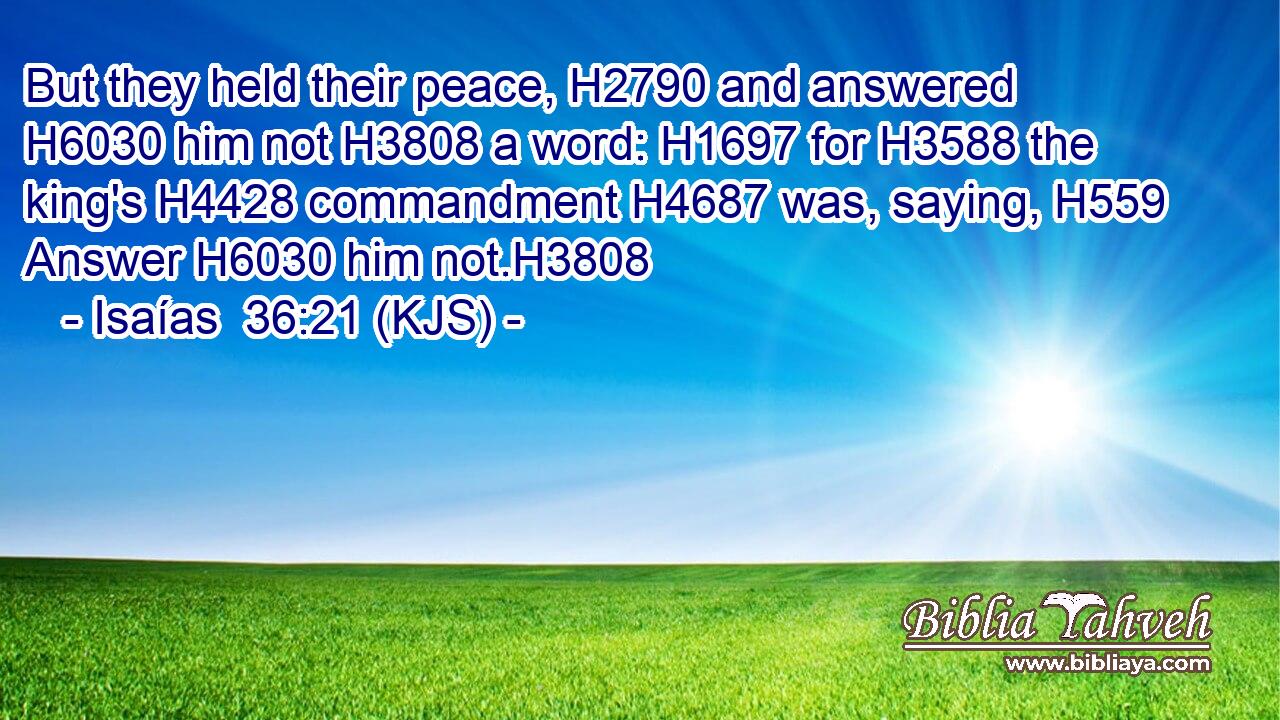 But they held their peace, H2790 and answered H6030 him not H3808 a word: H1697 for H3588 the king's H4428 commandment H4687 was, saying, H559 Answer H6030 him not.H3808