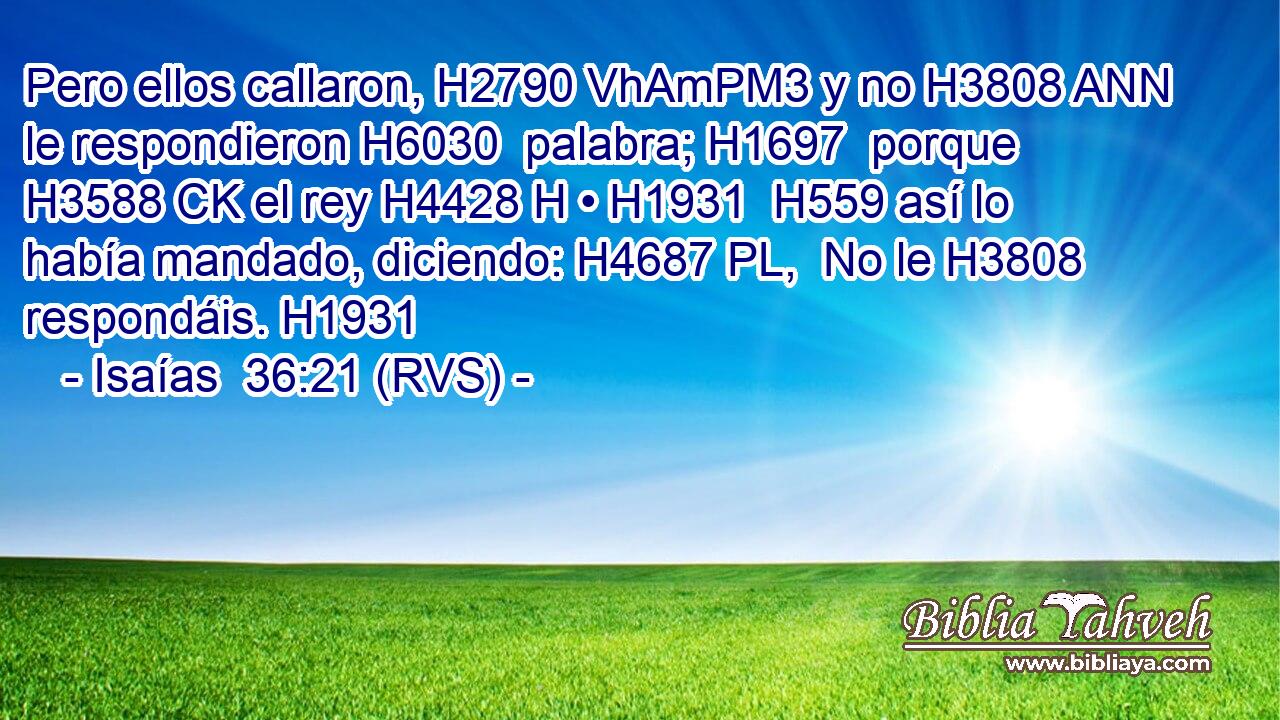 Pero ellos callaron, H2790 VhAmPM3 y no H3808 ANN le respondieron H6030  palabra; H1697  porque H3588 CK el rey H4428 H • H1931  H559 así lo había mandado, diciendo: H4687 PL,  No le H3808  respondáis. H1931  