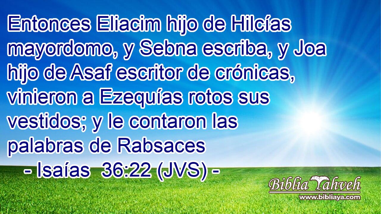 Entonces Eliacim hijo de Hilcías mayordomo, y Sebna escriba, y Joa hijo de Asaf escritor de crónicas, vinieron a Ezequías rotos sus vestidos; y le contaron las palabras de Rabsaces