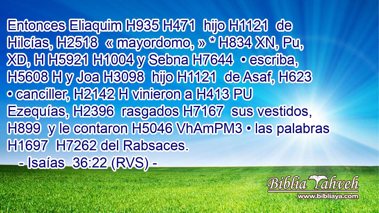 Entonces Eliaquim H935 H471  hijo H1121  de Hilcías, H2518  « mayordomo, » * H834 XN, Pu, XD, H H5921 H1004 y Sebna H7644  • escriba, H5608 H y Joa H3098  hijo H1121  de Asaf, H623  • canciller, H2142 H vinieron a H413 PU Ezequías, H2396  rasgados H7167  sus vestidos, H899  y le contaron H5046 VhAmPM3 • las palabras H1697  H7262 del Rabsaces. 