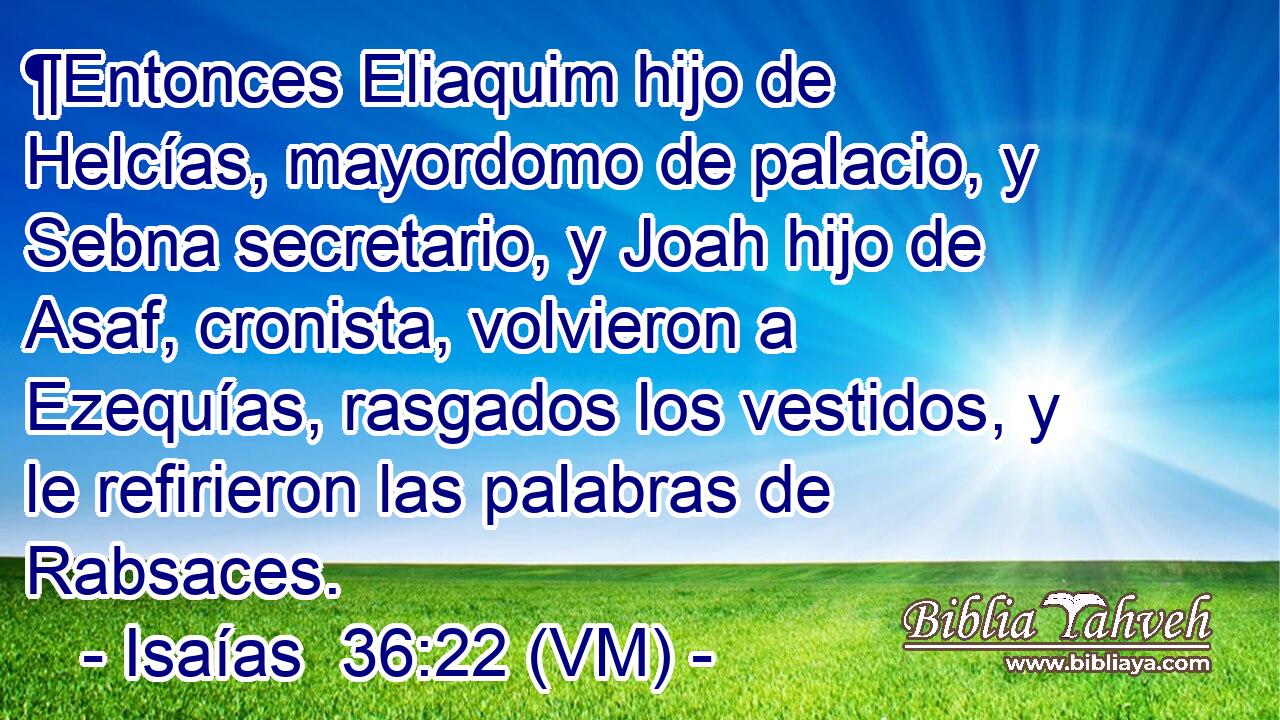  ¶Entonces Eliaquim hijo de Helcías, mayordomo de palacio, y Sebna secretario, y Joah hijo de Asaf, cronista, volvieron a Ezequías, rasgados los vestidos, y le refirieron las palabras de Rabsaces. 