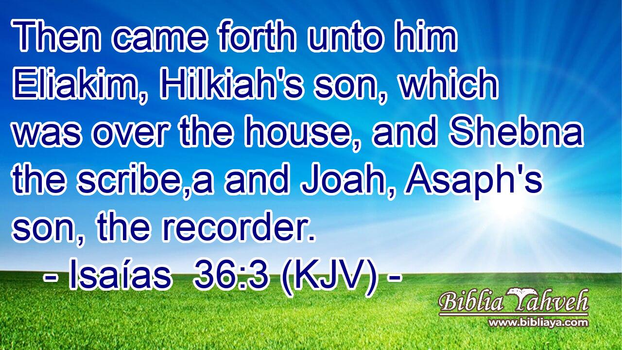 Then came forth unto him Eliakim, Hilkiah's son, which was over the house, and Shebna the scribe,a and Joah, Asaph's son, the recorder.