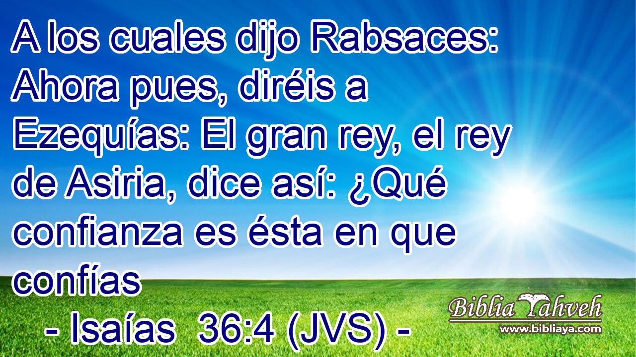 A los cuales dijo Rabsaces: Ahora pues, diréis a Ezequías: El gran rey, el rey de Asiria, dice así: ¿Qué confianza es ésta en que confías