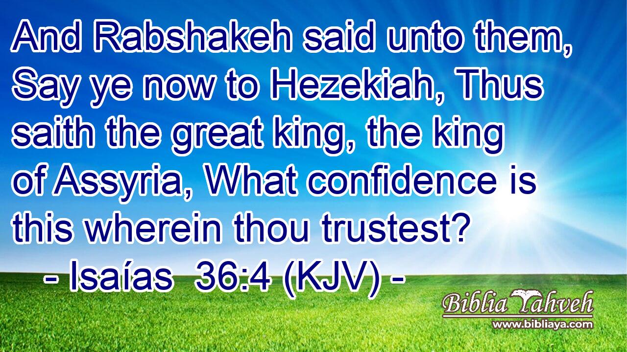 And Rabshakeh said unto them, Say ye now to Hezekiah, Thus saith the great king, the king of Assyria, What confidence is this wherein thou trustest?