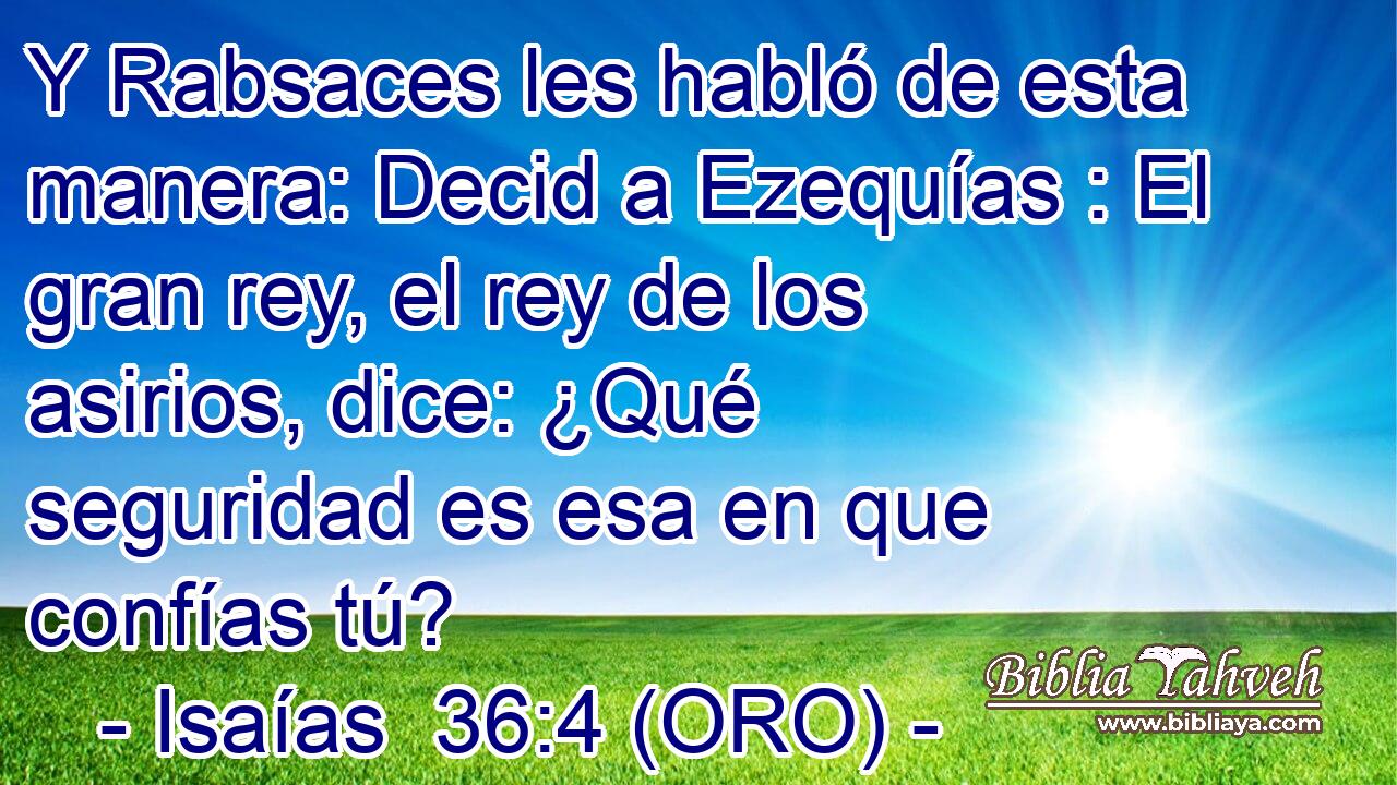  Y Rabsaces les habló de esta manera: Decid a Ezequías : El gran rey, el rey de los asirios, dice: ¿Qué seguridad es esa en que confías tú? 