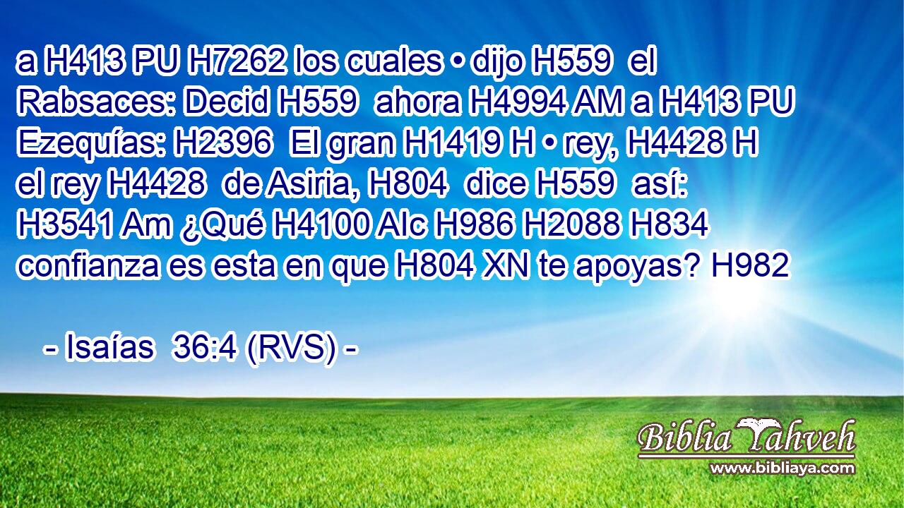 a H413 PU H7262 los cuales • dijo H559  el Rabsaces: Decid H559  ahora H4994 AM a H413 PU Ezequías: H2396  El gran H1419 H • rey, H4428 H el rey H4428  de Asiria, H804  dice H559  así: H3541 Am ¿Qué H4100 AIc H986 H2088 H834 confianza es esta en que H804 XN te apoyas? H982  