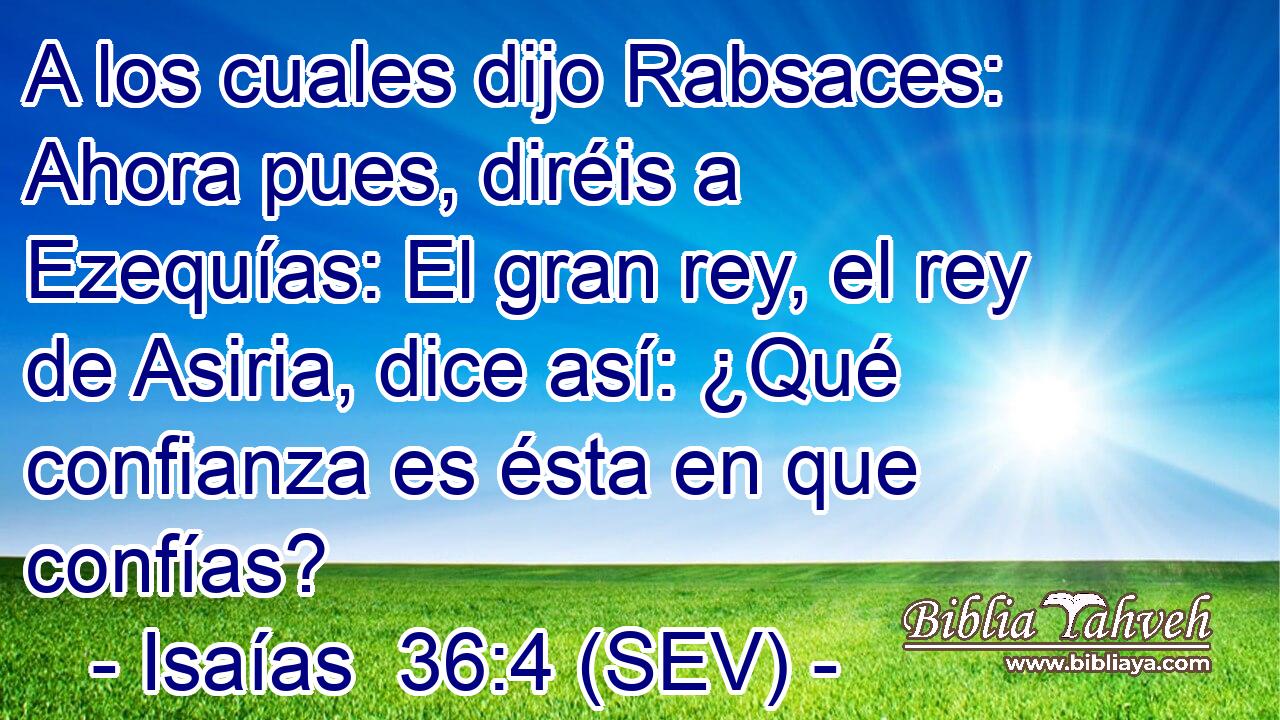 A los cuales dijo Rabsaces: Ahora pues, diréis a Ezequías: El gran rey, el rey de Asiria, dice así: ¿Qué confianza es ésta en que confías?