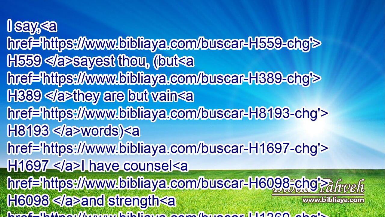 I say, H559 sayest thou, (but H389 they are but vain H8193 words) H1697 I have counsel H6098 and strength H1369 for war: H4421 now H6258 on H5921 whom H4310 dost thou trust, H982 that H3588 thou rebellest H4775 against me?