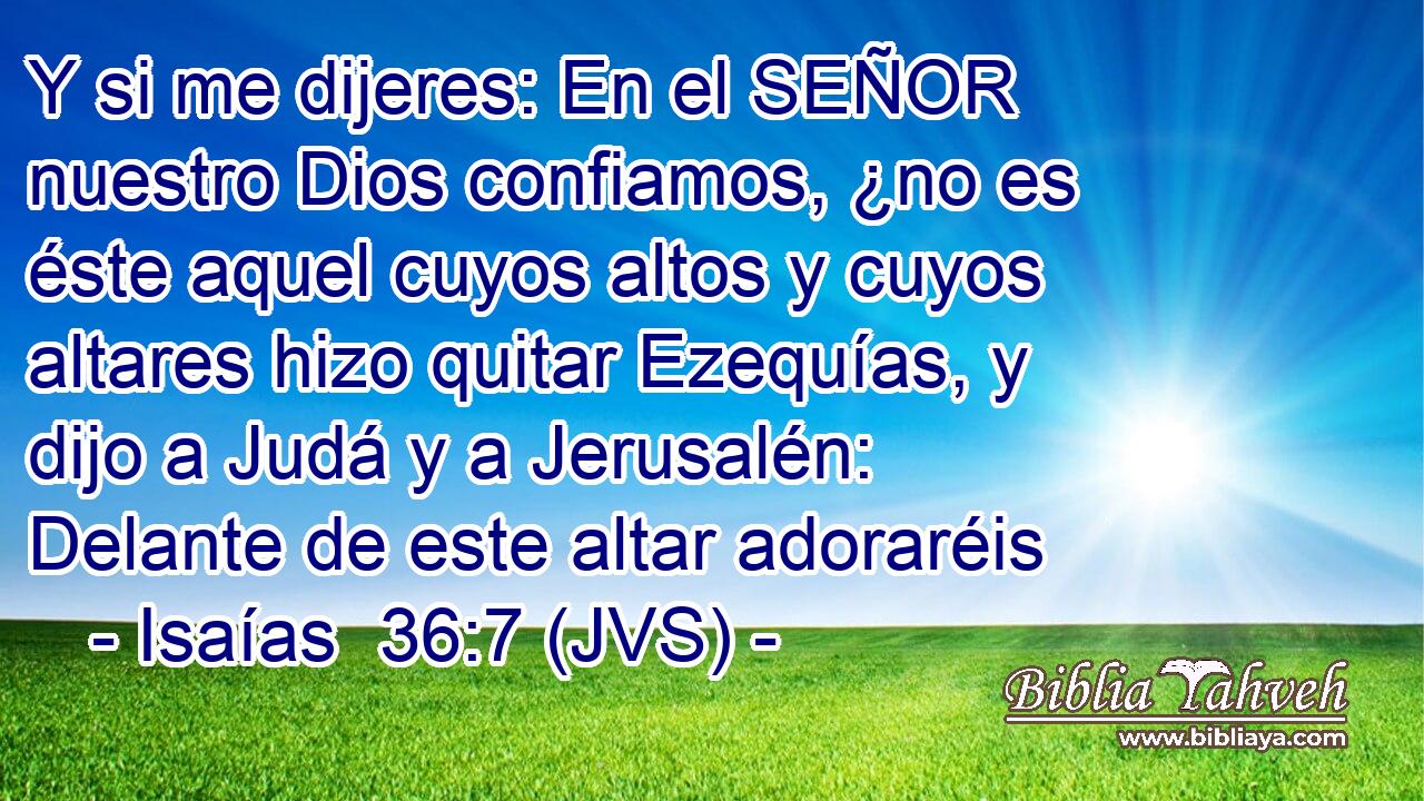 Y si me dijeres: En el SEÑOR nuestro Dios confiamos, ¿no es éste aquel cuyos altos y cuyos altares hizo quitar Ezequías, y dijo a Judá y a Jerusalén: Delante de este altar adoraréis