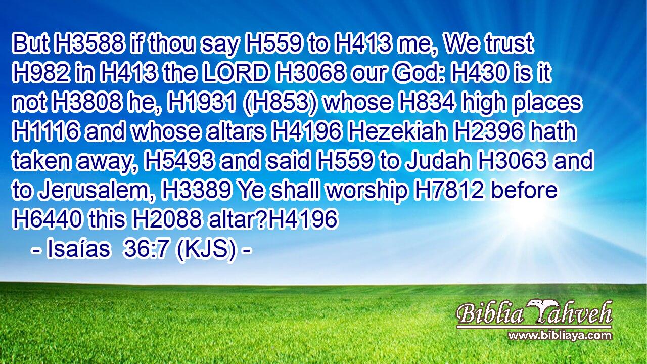 But H3588 if thou say H559 to H413 me, We trust H982 in H413 the LORD H3068 our God: H430 is it not H3808 he, H1931 (H853) whose H834 high places H1116 and whose altars H4196 Hezekiah H2396 hath taken away, H5493 and said H559 to Judah H3063 and to Jerusalem, H3389 Ye shall worship H7812 before H6440 this H2088 altar?H4196