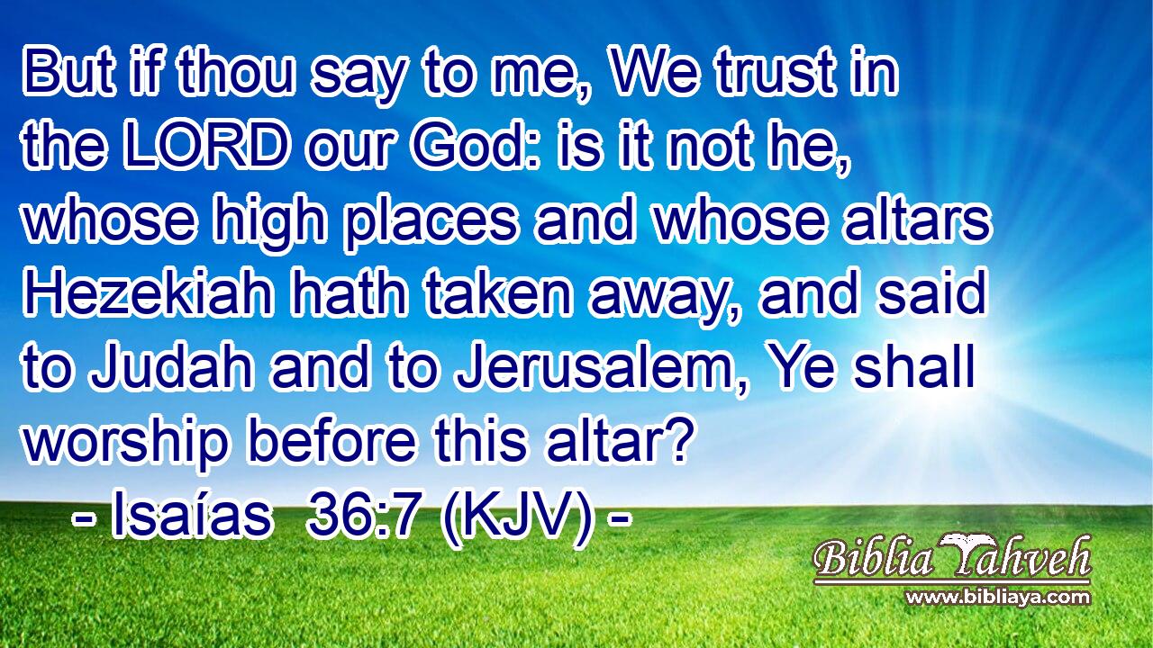 But if thou say to me, We trust in the LORD our God: is it not he, whose high places and whose altars Hezekiah hath taken away, and said to Judah and to Jerusalem, Ye shall worship before this altar?