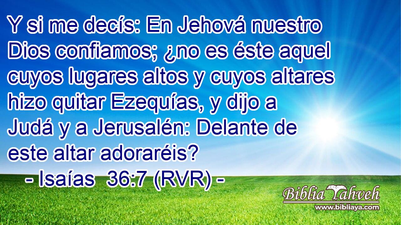 Y si me decís: En Jehová nuestro Dios confiamos; ¿no es éste aquel cuyos lugares altos y cuyos altares hizo quitar Ezequías, y dijo a Judá y a Jerusalén: Delante de este altar adoraréis?