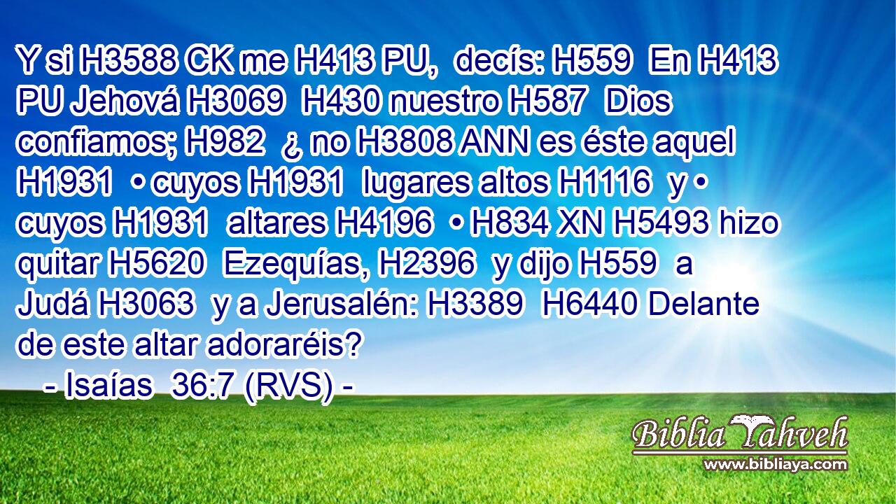 Y si H3588 CK me H413 PU,  decís: H559  En H413 PU Jehová H3069  H430 nuestro H587  Dios confiamos; H982  ¿ no H3808 ANN es éste aquel H1931  • cuyos H1931  lugares altos H1116  y • cuyos H1931  altares H4196  • H834 XN H5493 hizo quitar H5620  Ezequías, H2396  y dijo H559  a Judá H3063  y a Jerusalén: H3389  H6440 Delante de este altar adoraréis? 