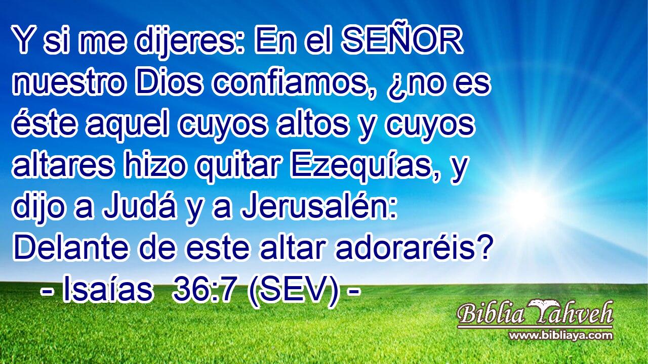 Y si me dijeres: En el SEÑOR nuestro Dios confiamos, ¿no es éste aquel cuyos altos y cuyos altares hizo quitar Ezequías, y dijo a Judá y a Jerusalén: Delante de este altar adoraréis?