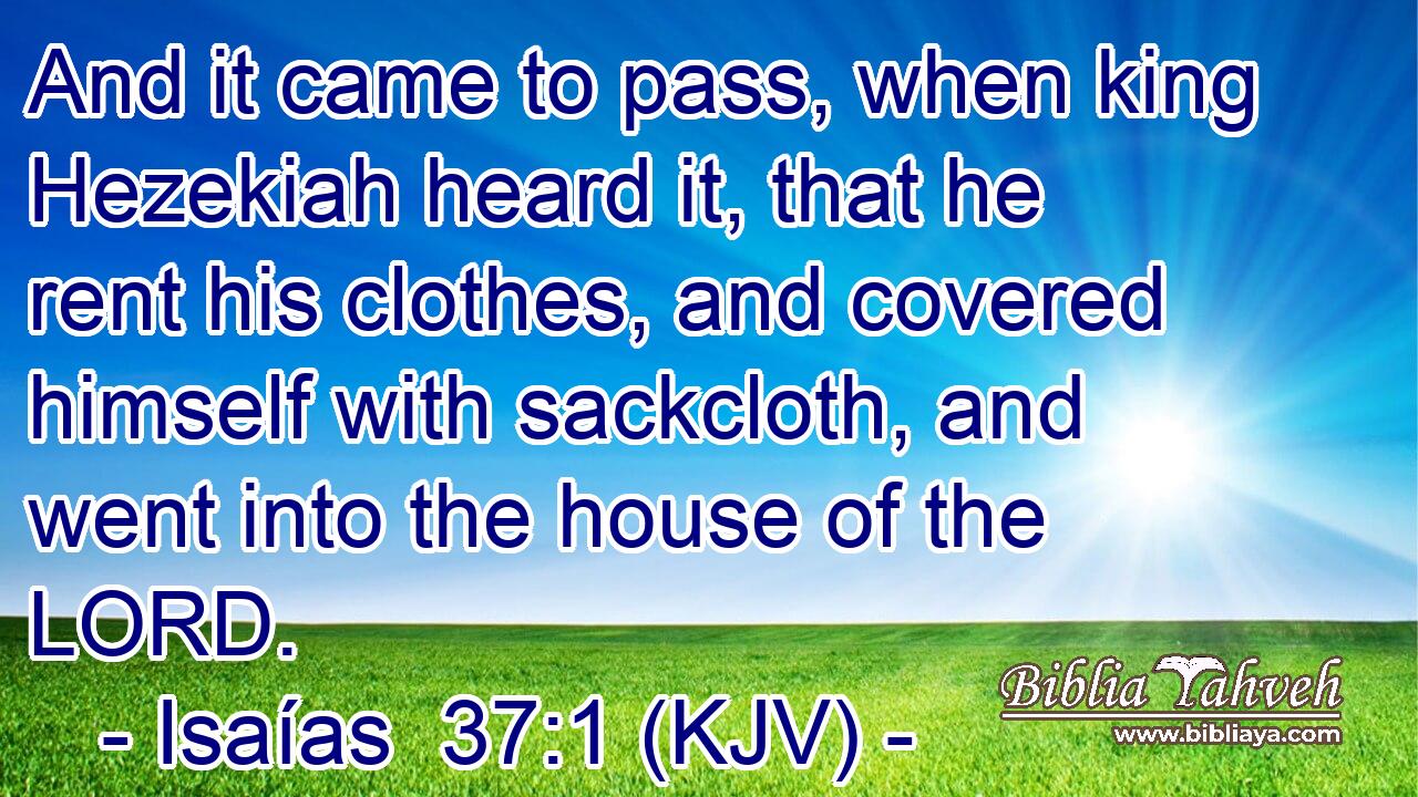 And it came to pass, when king Hezekiah heard it, that he rent his clothes, and covered himself with sackcloth, and went into the house of the LORD.