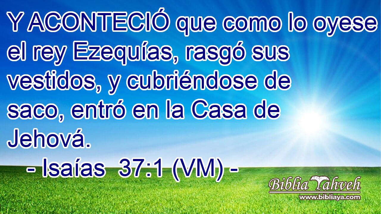  Y ACONTECIÓ que como lo oyese el rey Ezequías, rasgó sus vestidos, y cubriéndose de saco, entró en la Casa de Jehová. 
