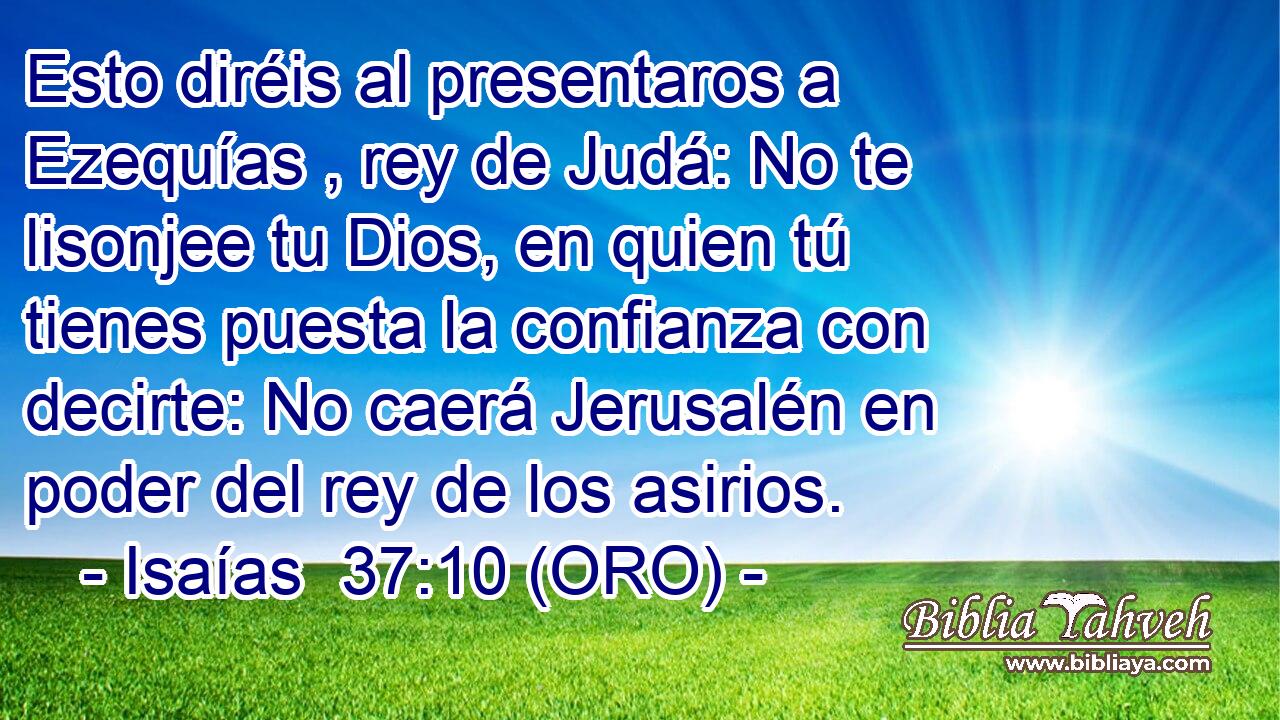 Esto diréis al presentaros a Ezequías , rey de Judá: No te lisonjee tu Dios, en quien tú tienes puesta la confianza con decirte: No caerá Jerusalén en poder del rey de los asirios. 