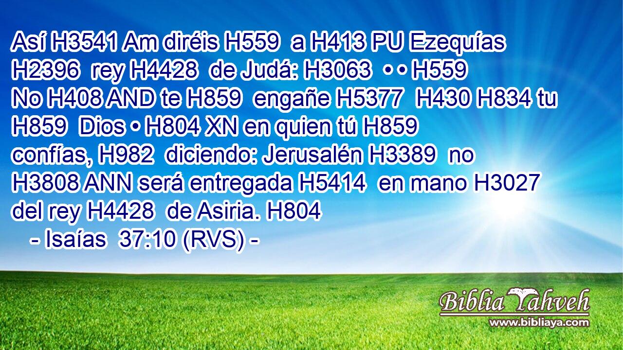 Así H3541 Am diréis H559  a H413 PU Ezequías H2396  rey H4428  de Judá: H3063  • • H559  No H408 AND te H859  engañe H5377  H430 H834 tu H859  Dios • H804 XN en quien tú H859  confías, H982  diciendo: Jerusalén H3389  no H3808 ANN será entregada H5414  en mano H3027  del rey H4428  de Asiria. H804  