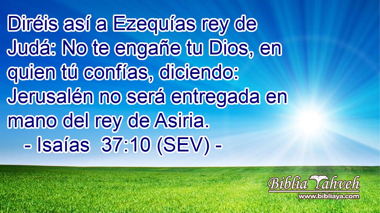 Diréis así a Ezequías rey de Judá: No te engañe tu Dios, en quien tú confías, diciendo: Jerusalén no será entregada en mano del rey de Asiria.