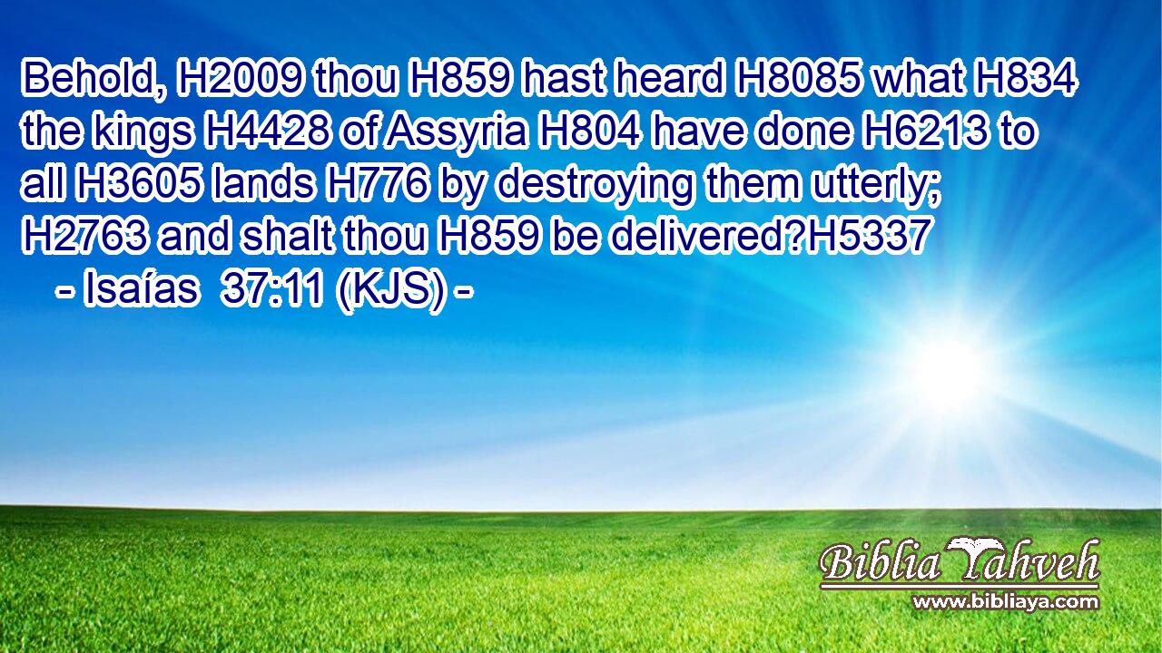 Behold, H2009 thou H859 hast heard H8085 what H834 the kings H4428 of Assyria H804 have done H6213 to all H3605 lands H776 by destroying them utterly; H2763 and shalt thou H859 be delivered?H5337