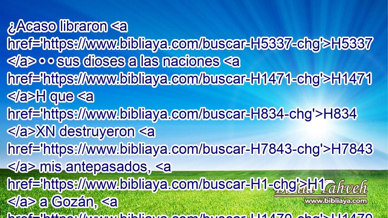 ¿Acaso libraron H5337  • • sus dioses a las naciones H1471 H que H834 XN destruyeron H7843  mis antepasados, H1  a Gozán, H1470  • • Harán, H2771  • Resef H7530  y a los hijos H1121  de Edén H5729  que H834 XN moraban en Telasar? H8515  