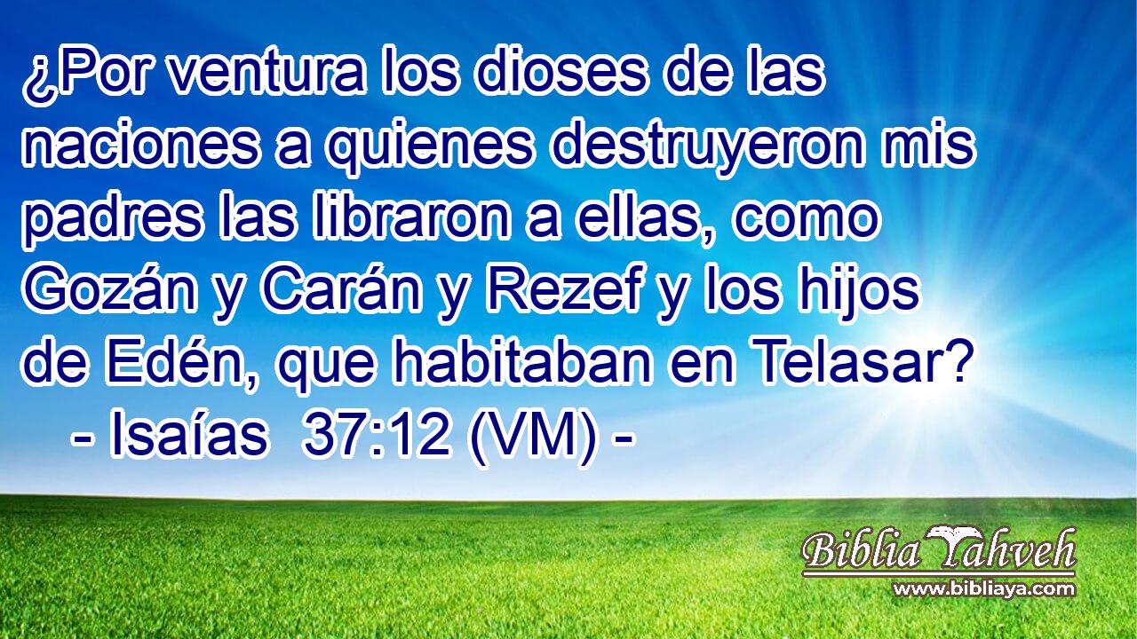  ¿Por ventura los dioses de las naciones a quienes destruyeron mis padres las libraron a ellas, como Gozán y Carán y Rezef y los hijos de Edén, que habitaban en Telasar? 