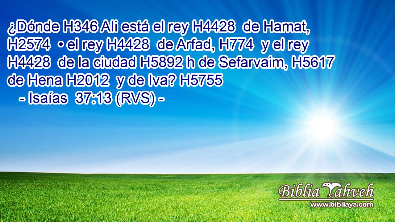 ¿Dónde H346 AIi está el rey H4428  de Hamat, H2574  • el rey H4428  de Arfad, H774  y el rey H4428  de la ciudad H5892 h de Sefarvaim, H5617  de Hena H2012  y de Iva? H5755  