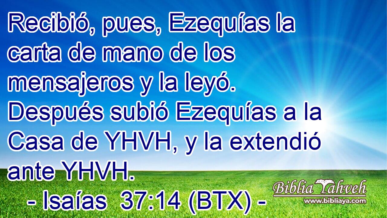 Recibió, pues, Ezequías la carta de mano de los mensajeros y la leyó. Después subió Ezequías a la Casa de YHVH, y la extendió ante YHVH.