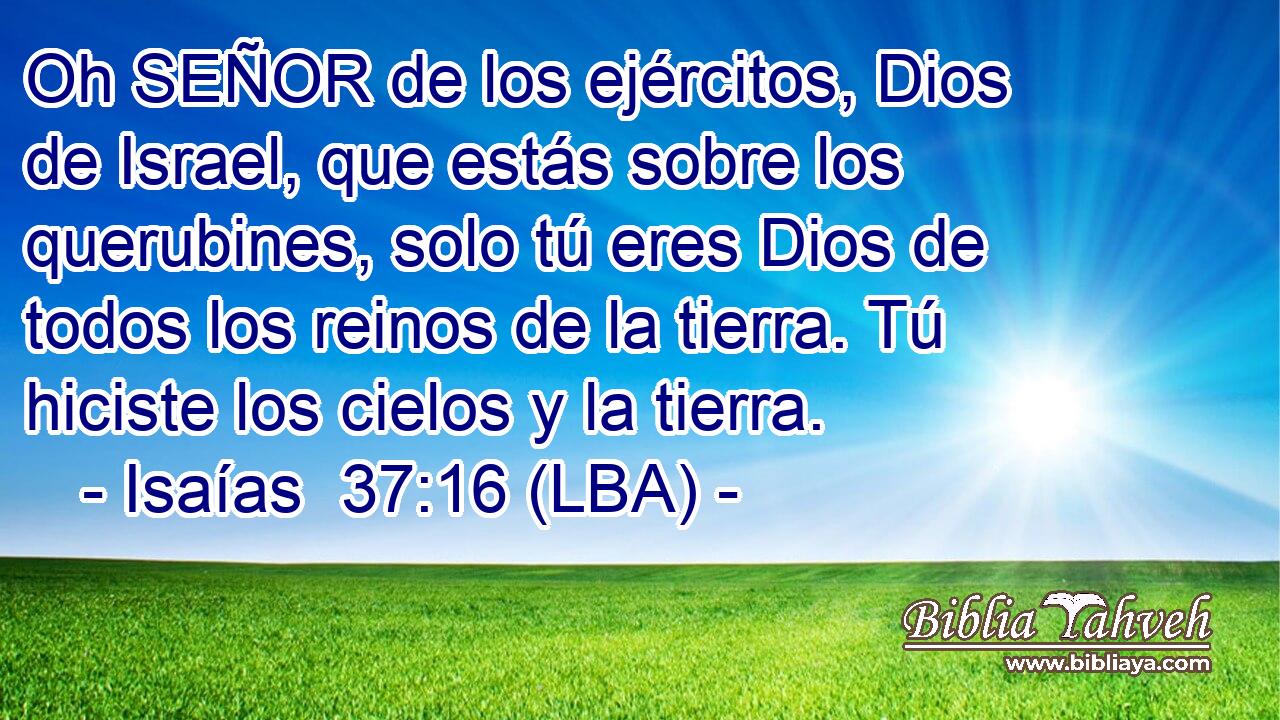 Oh SEÑOR de los ejércitos, Dios de Israel, que estás sobre los querubines, solo tú eres Dios de todos los reinos de la tierra. Tú hiciste los cielos y la tierra.