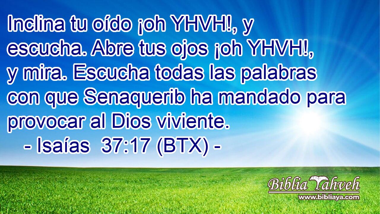 Inclina tu oído ¡oh YHVH!, y escucha. Abre tus ojos ¡oh YHVH!, y mira. Escucha todas las palabras con que Senaquerib ha mandado para provocar al Dios viviente.