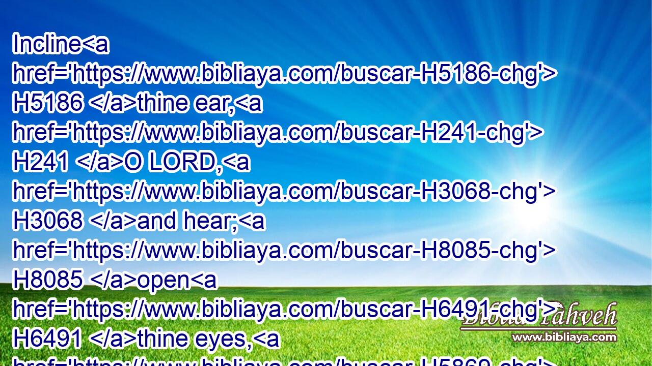 Incline H5186 thine ear, H241 O LORD, H3068 and hear; H8085 open H6491 thine eyes, H5869 O LORD, H3068 and see: H7200 and hear H8085 (H853) all H3605 the words H1697 of Sennacherib, H5576 which H834 hath sent H7971 to reproach H2778 the living H2416 God.H430