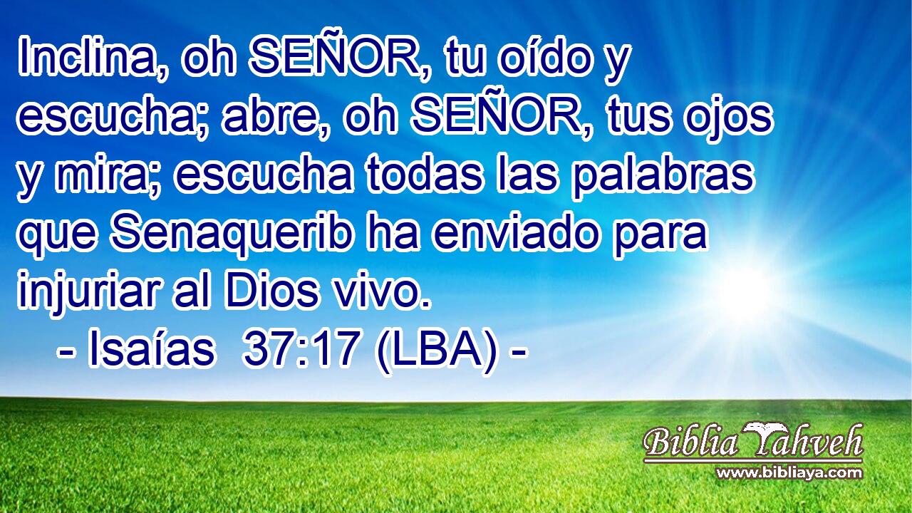 Inclina, oh SEÑOR, tu oído y escucha; abre, oh SEÑOR, tus ojos y mira; escucha todas las palabras que Senaquerib ha enviado para injuriar al Dios vivo.