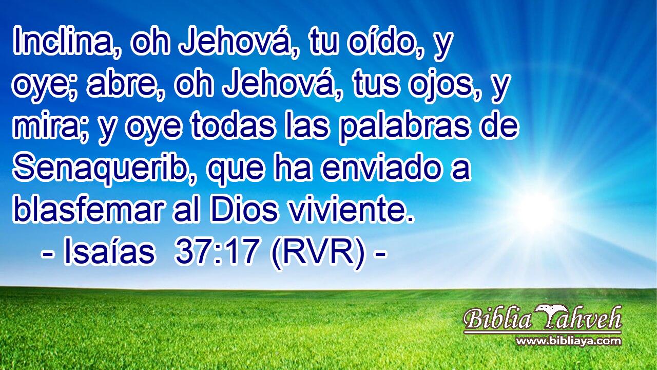 Inclina, oh Jehová, tu oído, y oye; abre, oh Jehová, tus ojos, y mira; y oye todas las palabras de Senaquerib, que ha enviado a blasfemar al Dios viviente.