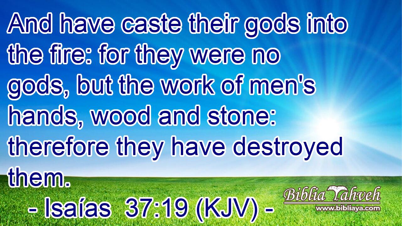 And have caste their gods into the fire: for they were no gods, but the work of men's hands, wood and stone: therefore they have destroyed them.