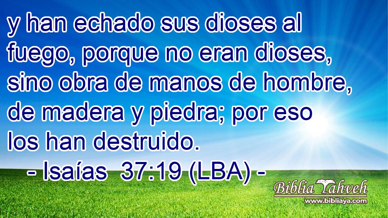 y han echado sus dioses al fuego, porque no eran dioses, sino obra de manos de hombre, de madera y piedra; por eso los han destruido.