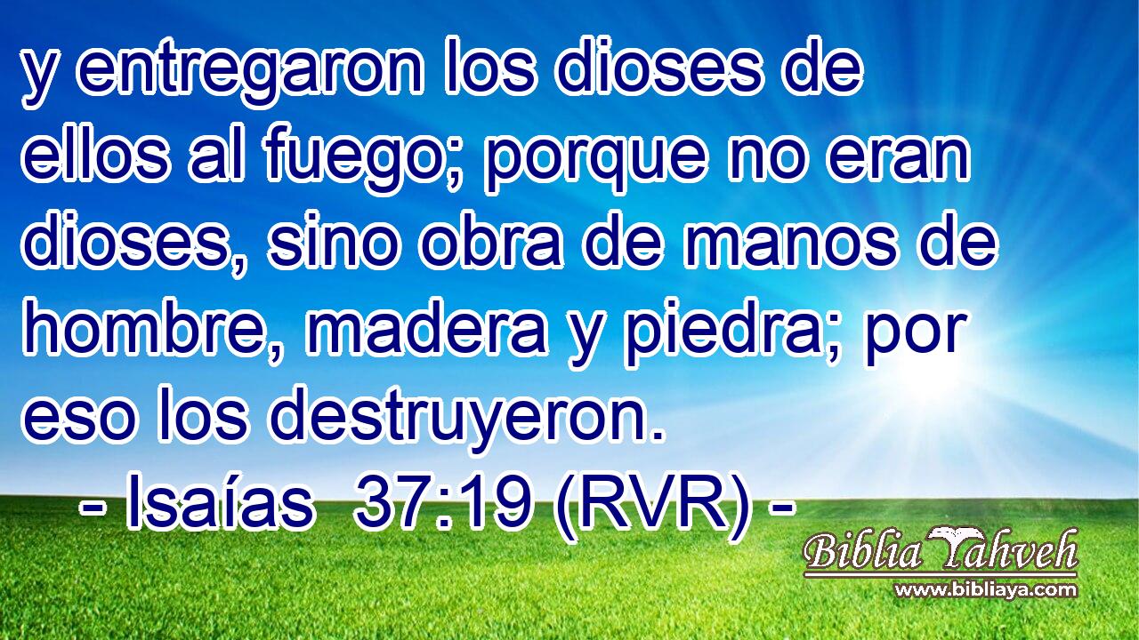 y entregaron los dioses de ellos al fuego; porque no eran dioses, sino obra de manos de hombre, madera y piedra; por eso los destruyeron.