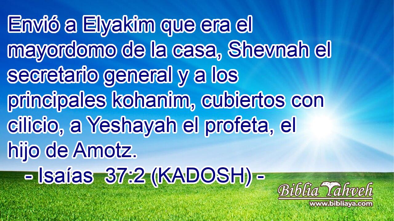  Envió a Elyakim que era el mayordomo de la casa, Shevnah el secretario general y a los principales kohanim, cubiertos con cilicio, a Yeshayah el profeta, el hijo de Amotz. 