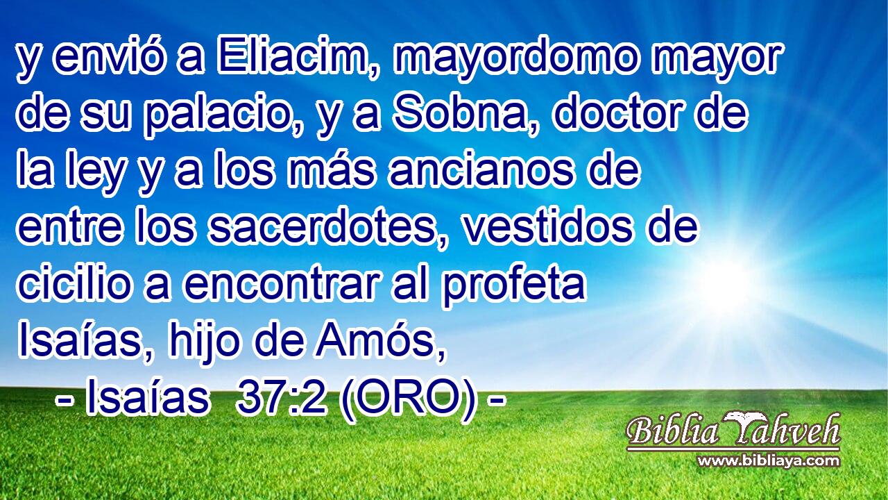  y envió a Eliacim, mayordomo mayor de su palacio, y a Sobna, doctor de la ley y a los más ancianos de entre los sacerdotes, vestidos de cicilio a encontrar al profeta Isaías, hijo de Amós, 
