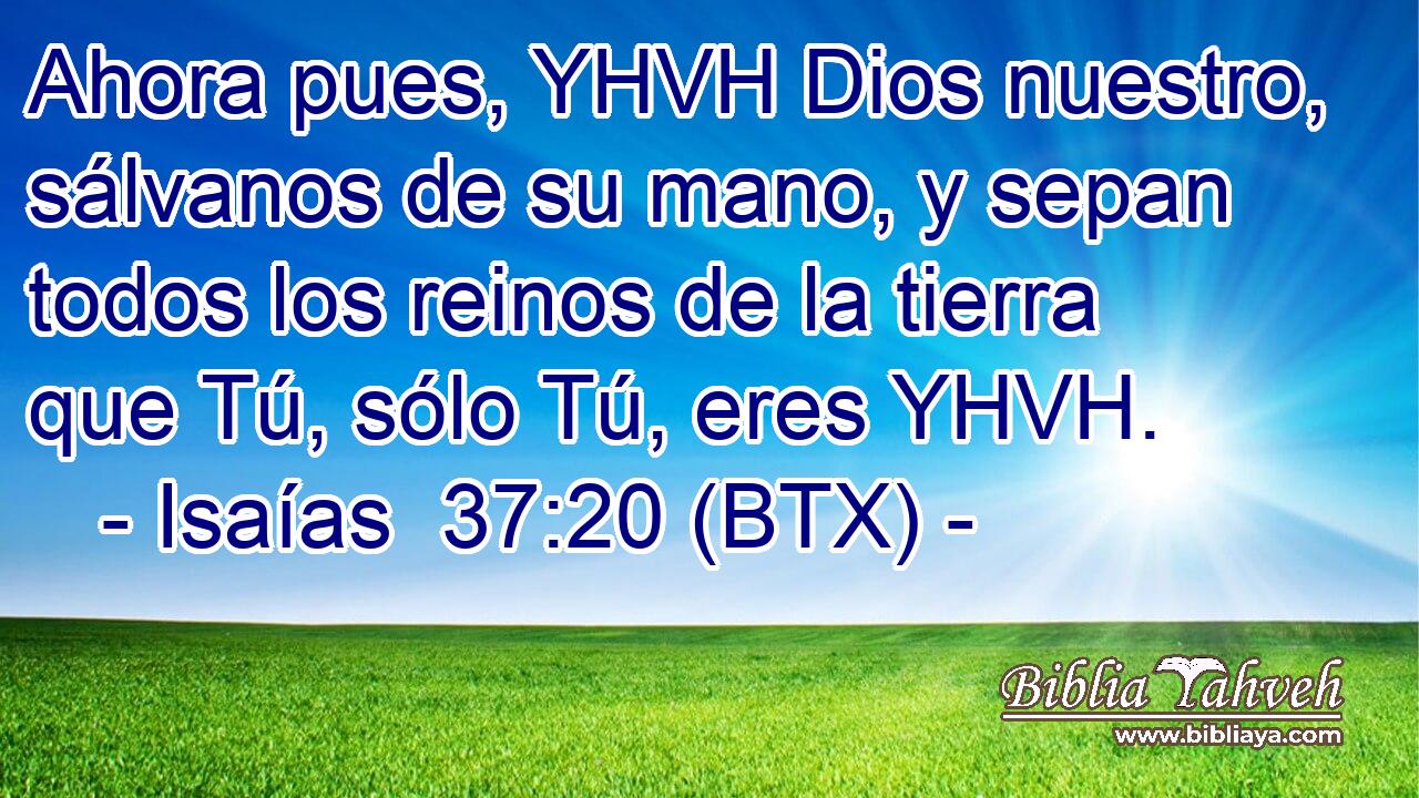 Ahora pues, YHVH Dios nuestro, sálvanos de su mano, y sepan todos los reinos de la tierra que Tú, sólo Tú, eres YHVH.