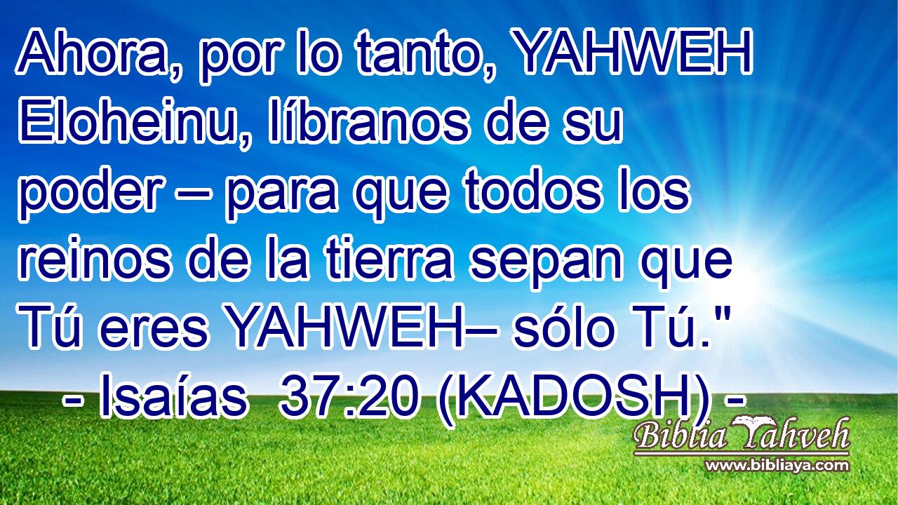  Ahora, por lo tanto, YAHWEH Eloheinu, líbranos de su poder – para que todos los reinos de la tierra sepan que Tú eres YAHWEH– sólo Tú.